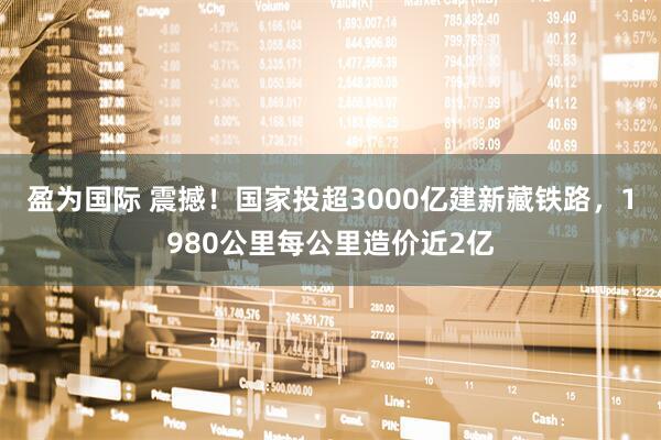 盈为国际 震撼！国家投超3000亿建新藏铁路，1980公里每公里造价近2亿