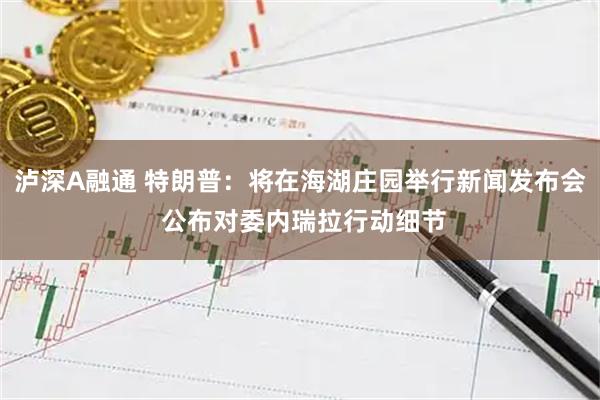 泸深A融通 特朗普：将在海湖庄园举行新闻发布会 公布对委内瑞拉行动细节