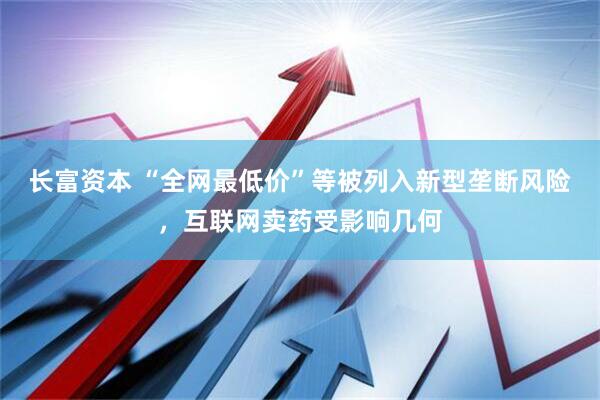 长富资本 “全网最低价”等被列入新型垄断风险，互联网卖药受影响几何
