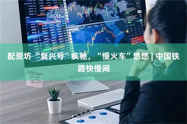 配资坊 “复兴号”疾驰，“慢火车”悠悠 | 中国铁路快慢间