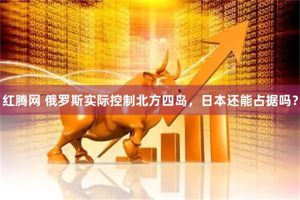 红腾网 俄罗斯实际控制北方四岛，日本还能占据吗？