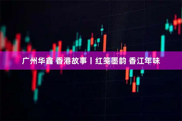 广州华鑫 香港故事丨红笺墨韵 香江年味