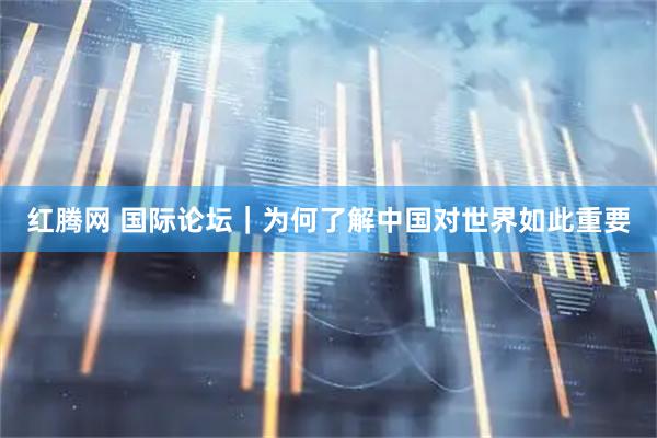 红腾网 国际论坛｜为何了解中国对世界如此重要