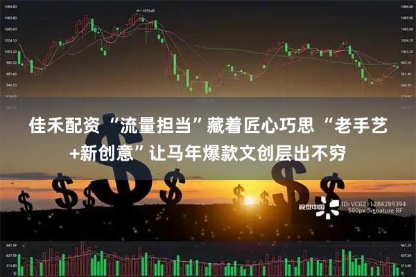 佳禾配资 “流量担当”藏着匠心巧思 “老手艺+新创意”让马年爆款文创层出不穷