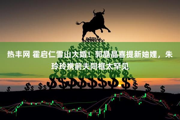 热丰网 霍启仁雪山大婚！郭晶晶喜提新妯娌，朱玲玲携前夫同框太罕见