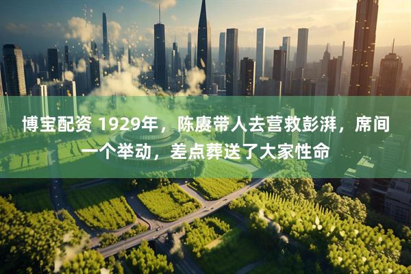博宝配资 1929年，陈赓带人去营救彭湃，席间一个举动，差点葬送了大家性命