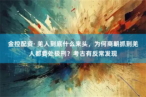 金控配资· 羌人到底什么来头，为何商朝抓到羌人都要处极刑？考古有反常发现