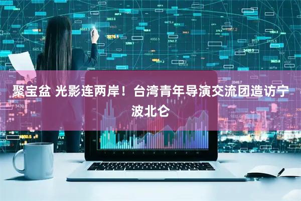 聚宝盆 光影连两岸！台湾青年导演交流团造访宁波北仑