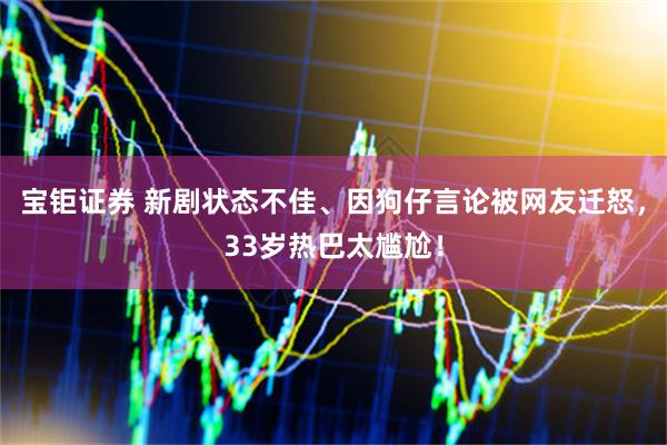 宝钜证券 新剧状态不佳、因狗仔言论被网友迁怒，33岁热巴太尴尬！