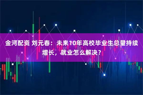 金河配资 刘元春：未来10年高校毕业生总量持续增长，就业怎么解决？