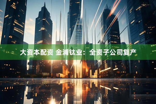 大资本配资 金浦钛业：全资子公司复产
