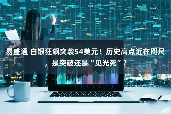 易盛通 白银狂飙突袭54美元！历史高点近在咫尺，是突破还是“见光死”？