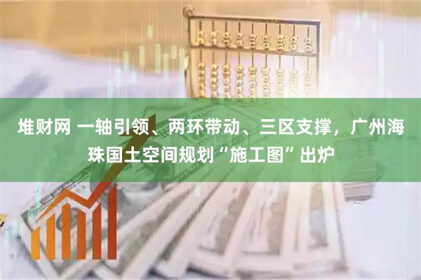 堆财网 一轴引领、两环带动、三区支撑，广州海珠国土空间规划“施工图”出炉