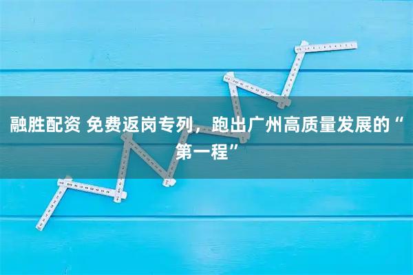 融胜配资 免费返岗专列，跑出广州高质量发展的“第一程”