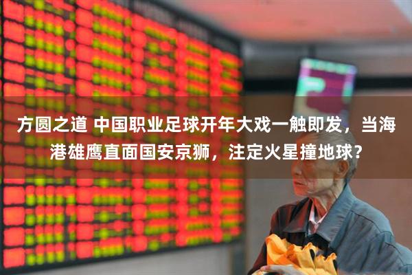 方圆之道 中国职业足球开年大戏一触即发，当海港雄鹰直面国安京狮，注定火星撞地球？