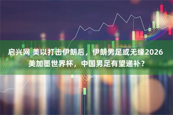 启兴网 美以打击伊朗后，伊朗男足或无缘2026 美加墨世界杯，中国男足有望递补？
