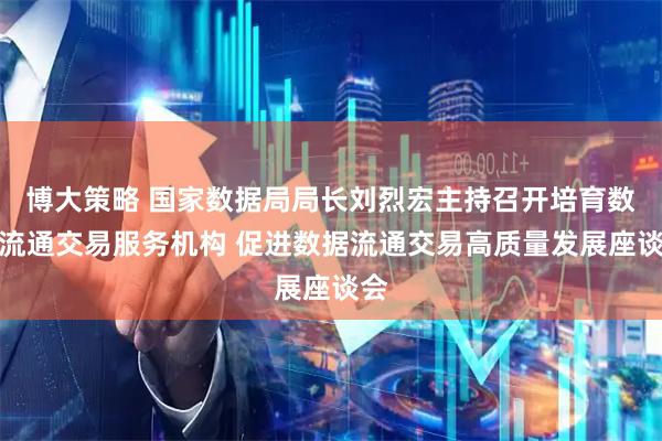 博大策略 国家数据局局长刘烈宏主持召开培育数据流通交易服务机构 促进数据流通交易高质量发展座谈会