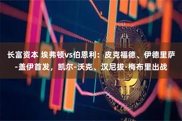 长富资本 埃弗顿vs伯恩利：皮克福德、伊德里萨-盖伊首发，凯尔-沃克、汉尼拔-梅布里出战