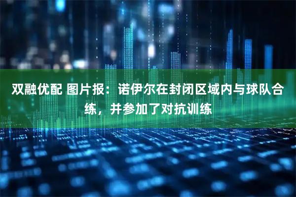 双融优配 图片报：诺伊尔在封闭区域内与球队合练，并参加了对抗训练