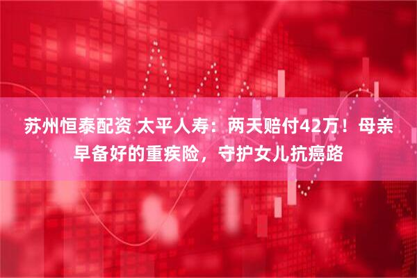苏州恒泰配资 太平人寿：两天赔付42万！母亲早备好的重疾险，守护女儿抗癌路