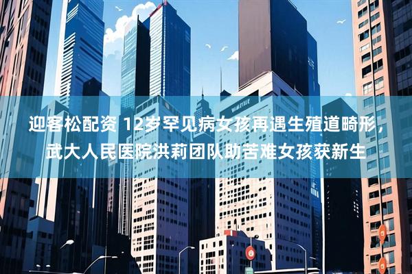 迎客松配资 12岁罕见病女孩再遇生殖道畸形，武大人民医院洪莉团队助苦难女孩获新生