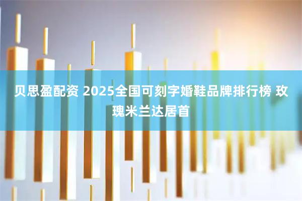 贝思盈配资 2025全国可刻字婚鞋品牌排行榜 玫瑰米兰达居首