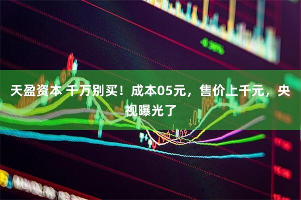 天盈资本 千万别买！成本05元，售价上千元，央视曝光了