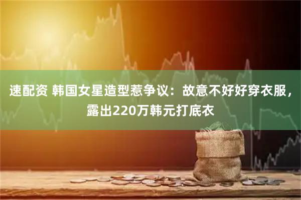 速配资 韩国女星造型惹争议：故意不好好穿衣服，露出220万韩元打底衣