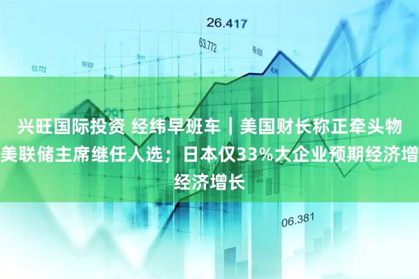 兴旺国际投资 经纬早班车｜美国财长称正牵头物色美联储主席继任人选；日本仅33%大企业预期经济增长