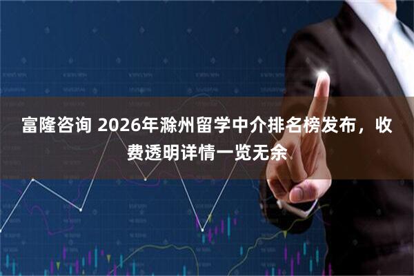 富隆咨询 2026年滁州留学中介排名榜发布，收费透明详情一览无余