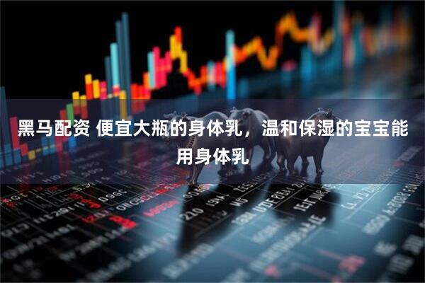 黑马配资 便宜大瓶的身体乳，温和保湿的宝宝能用身体乳