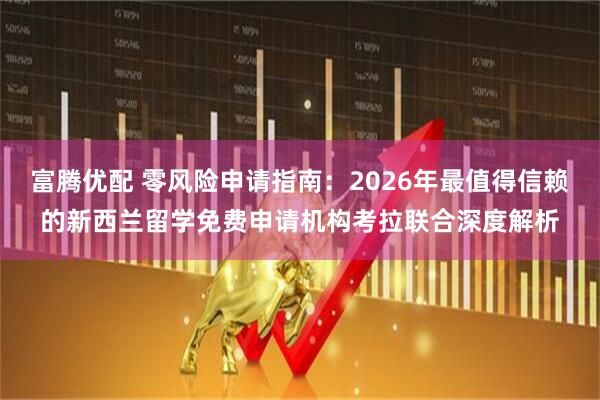 富腾优配 零风险申请指南：2026年最值得信赖的新西兰留学免费申请机构考拉联合深度解析