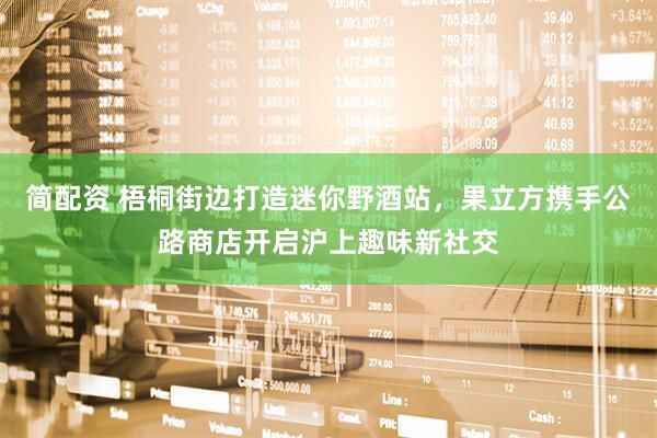 简配资 梧桐街边打造迷你野酒站，果立方携手公路商店开启沪上趣味新社交